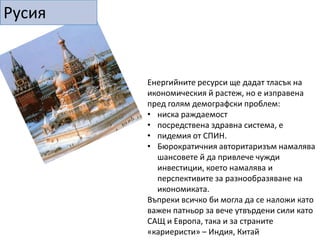 Индия и Китай, които нямат адекватни енергийни ресурси ще трябва да си обезпечат надежден и траен достъп до външни доставчици. Нуждата от енергия ще бъде решаващия фактор в тяхната външна и отбранителна политика.Това ще накара Китай да засили активната си роля в света - Средни Изток, Африка, Латинска Америка, Евразия.Китай ще се почуства уязвим от Вашингтон, още отсега се опасяват, че агресивната американска енергийна политика може да се насочи срещу Пекин.Въпреки че Китай, Индия и Русия предвиждат разширяване на ядрения си парк, през следващото десетилетие използването на атомна енергия ще намалее в световен мащабОбщото количество консумирана енергия ще се увеличи с 50%, като делът на петрола ще бъде по-голям