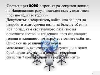 Светът през 2020 е третият разсекретен доклад на Националния разузнавателен съвет, подготвен през последните години. Документът е теоретичен, който има за идея да разработи дългосрочна визия за бъдещето; един нов поглед към евентуалното развитие на основните световни тенденции през следващите  години и влиянието им върху световните събития.Опира се на различни подходи и методологии, включително консултации с голям брой правителствени и неправителствени експерти +конференции на пет континента.