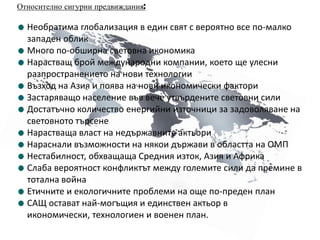 Относително сигурни предвиждания:Необратима глобализация в един свят с вероятно все по-малко западен обликМного по-обширна световна икономикаНарастващ брой международни компании, което ще улесни разпространението на нови технологииВъзход на Азия и поява на нови икономически факториЗастаряващо население във вече утвърдените световни силиДостатъчно количество енергийни източници за задоволяване на световното търсенеНарастваща власт на недържавните актьориНараснали възможности на някои държави в областта на ОМПНестабилност, обхващаща Средния изток, Азия и АфрикаСлаба вероятност конфликтът между големите сили да премине в тотална войнаЕтичните и екологичните проблеми на още по-преден планСАЩ остават най-могъщия и единствен актьор в икономически, технологиен и военен план.