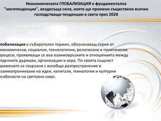 Икономическата ГЛОБАЛИЗАЦИЯ е фундаментална "мегатенденция", вездесъща сила, която ще промени съществено всички господстващи тенденции в света през 2020Глобализация е събирателен термин, обозначаващ серия от икономически, социални, технологични, религиозни и политически процеси, проявяващи се във взаимовръзките и отношенията между отделните държави, организации и хора. По своята същност промените са свързани с всеобщо разпространение и взаимопроникване на идеи, капитали, технологии и културни особености на световно ниво.