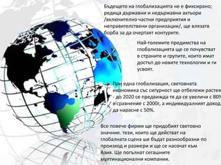 Бъдещето на глобализацията не е фиксирано; редица държавни и недържавни актьори /включително частни предприятия и неправителствени организации/, ще влязатв борба за да очертаят контурите.Най-големите предимства на глобализацията ще се почувстват в страните и групите, които имат достъп до новите технологии и ги усвоят.При една глобализация, световната икономика със сигурност ще отбележи растеж - до 2020 се предвижда тя да се увеличи с 80% в сравнение с 2000г, а индивидуалният доход да нарасне с 50%.Все повече фирми ще придобият световно значние. тези, които ще действат на глобалната сцена ше бъдат разнообразни по произход и размери и ще се насочат към Азия. Ще погълнат сегашните мултинационални компании.