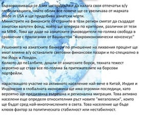 Бързоразвиваща се Азия ще продължи да налага своя отпечатък в/у глобализацията, чийто облик все повече ще се увеличава от марката made in USA и ще придобива азиатски черти.Министрите на финансите от страните в този регион смятат да създадат азиатски валутен фонд, който ще оперира по критерии, различни от тези на МВФ.. Това ще даде на азиатските ръководители по-голяма свобода в сравнение с прилагания от Вашингтон "макроикономически консенсус"Решенията на азиатските банкери по отношение на лихвения процент ще имат влияне в/у останалите световни финансови пазари и по-специално в Ню Йорк и Лондон.Колкото до пе1албите, дошли от азиатските борси, тяхната тежест вероятно ще става все по-голяма за притежателите на борсови портфейли.нарастващото участие на активното население най-вече в Китай, Индия и Индонезия в глобалната икономика ще има огромни последици, като вероятно ще предизвика вътрешна и регионална миграция. Това активно населени еще определя относителния ръст новите "мегаполиси", които ще бъдат сред най-многочислените в света. Това население ще бъде клюов фактор за политическата стабилност или нестабилност.