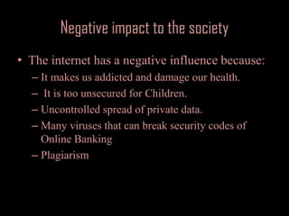 Negative impact to the societyThe internet has a negative influence because:It makes us addicted and damage our health. It is too unsecured for Children.Uncontrolled spread of private data.Many viruses that can break security codes of Online BankingPlagiarism