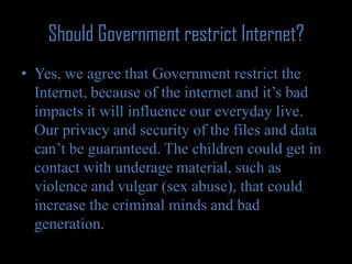 Should Government restrict Internet?Yes, we agree that Government restrict the Internet, because of the internet and it’s bad impacts it will influence our everyday live. Our privacy and security of the files and data can’t be guaranteed. The children could get in contact with underage material, such as violence and vulgar (sex abuse), that could increase the criminal minds and bad generation.