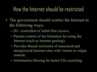 How the Internet should be restrictedThe government should restrict the Internet in the following ways:ID - controlled of Adult-Site-Access.Parents control of the limitation for using the Internet (such as internet gaming).Provider-Based restriction of unsecured and unregistered Internet-sites with violent or vulgar content.Information filtering for better File searching.