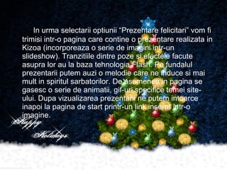 In urma selectarii optiunii “Prezentare felicitari” vom fi trimisi intr-o pagina care contine o prezentare realizata in Kizoa (incorporeaza o serie de imagini intr-un slideshow). Tranzitiile dintre poze si efectele facute asupra lor au la baza tehnologia Flash. Pe fundalul prezentarii putem auzi o melodie care ne induce si mai mult in spiritul sarbatorilor. De asemenea in pagina se gasesc o serie de animatii, gif-uri specifice temei site-ului. Dupa vizualizarea prezentarii ne putem intoarce  inapoi la pagina de start printr-un link inserat intr-o imagine. 