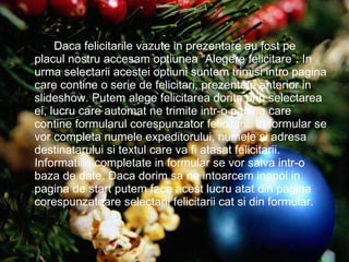 Daca felicitarile vazute in prezentare au fost pe placul nostru accesam optiunea “Alegere felicitare”. In urma selectarii acestei optiuni suntem trimisi intro pagina care contine o serie de felicitari, prezentate anterior in slideshow. Putem alege felicitarea dorita prin selectarea ei, lucru care automat ne trimite intr-o pagina care contine formularul corespunzator felicitarii. In formular se vor completa numele expeditorului, numele si adresa destinatarului si textul care va fi atasat felicitarii. Informatiile completate in formular se vor salva intr-o baza de date. Daca dorim sa ne intoarcem inapoi in pagina de start putem face acest lucru atat din pagina corespunzatoare selectarii felicitarii cat si din formular. 