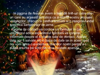 In pagina de resurse avem o lista de link-uri catre site-uri care au aceeasi tematica ca si site-ul nostru propuse vizitatorilor, precum si cateva animatii si o imagine fundal specifica sarbatorilor de iarna. Pagina de contact va contine un formular in care utilizatorul adica expeditorul felicitarii va contine informatii despre el si datele sale de contact. Aceste date vor fi salvate intr-o baza de date iar in acest mod noi vom avea o evidenta a clientilor nostri pentru a-i putea anunta pe viitor de orice noutate aparuta. 