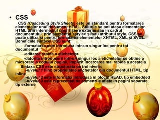 CSS CSS  (Cascading Style Sheets)  este un standard pentru formatarea elementelor unui document HTML. Stilurile se pot atașa elementelor HTML prin intermediul unor fișiere externe sau în cadrul documentului, prin elementul <style> și/sau atributul style. CSS se poate utiliza și pentru formatarea elementelor XHTML, XML și SVGL. Beneficiile sintaxei CSS sunt:  -formatarea este introdusa intr-un singur loc pentru tot documentul  -editarea rapida a etichetelor  -datorita introducerii intr-un singur loc a etichetelor se obtine o micsorare a codului paginii, implicit incarcarea mai rapida a acesteia Sintaxa CSS este structurata pe trei nivele:   - nivelul 1  fiind proprietatile etichetelor din documentul HTML, tip inline   - nivelul 2  este informatia introdusa in blocul HEAD, tip embedded   - nivelul 3  este reprezentat de comenzile aflate in pagini separate, tip externe  