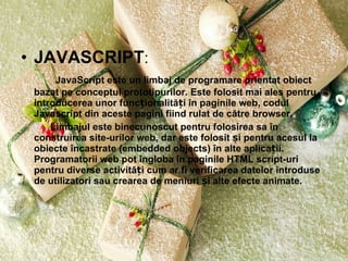 JAVASCRIPT :   JavaScript este un limbaj de programare orientat obiect bazat pe conceptul prototipurilor. Este folosit mai ales pentru introducerea unor funcționalități în paginile web, codul Javascript din aceste pagini fiind rulat de către browser.  Limbajul este binecunoscut pentru folosirea sa în construirea site-urilor web, dar este folosit și pentru acesul la obiecte încastrate (embedded objects) în alte aplicații. Programatorii web pot îngloba în paginile HTML script-uri pentru diverse activități cum ar fi verificarea datelor introduse de utilizatori sau crearea de meniuri și alte efecte animate. 