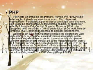 PHP PHP este un limbaj de programare. Numele PHP provine din limba engleză și este un acronim recursiv : Php: Hypertext Preprocessor. Folosit inițial pentru a produce pagini web dinamice, este folosit pe scară largă în dezvoltarea paginilor și aplicațiilor web. Se folosește în principal înglobat în codul HTML, dar începând de la versiunea 4.3.0 se poate folosi și în mod „linie de comandă” (CLI), permițând crearea de aplicații independente. Este unul din cele mai importante limbaje de programare web open-source și server-side, existând versiuni disponibile pentru majoritatea web serverelor și pentru toate sistemele de operare. Conform statisticilor este instalat pe 20 de milioane de situri web și pe 1 milion de servere web. Este disponibil sub Licenṭa PHP ṣi Free Software Foundation îl considerã a fi un software liber.Inițial, limbajul a fost dezvoltat de inventatorul său, Rasmus Lerdorf. Odată cu creșterea numărului de utilizatori, dezvoltarea a fost preluată de o nouă entitate, numită The PHP Group (Grupul PHP). 