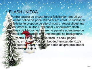 FLASH / KIZOA Pentru pagina de prezentare a felicitarilor, am utilizat un editor online de poze, Kizoa si am creat un slideshow cu felicitarile propuse pe site-ul nostru. Acest slideshow a fost creat cu ajutorul  aplicatiei  x-shockwave-flash , produsa de Macromedia care ne permite adaugarea de animatii in prezentare si a unei melodii pe background.  Pentru a insera aplicatia flash in codul paginii noastre, am folosit codul e mbedded  furnizat de Kizoa dupa setarea tuturor optiunilor dorite asupra prezentarii si salvarea acesteia. 