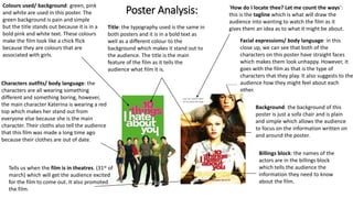 Poster Analysis:
Colours used/ background: green, pink
and white are used in this poster. The
green background is pain and simple
but the title stands out because it is in a
bold pink and white text. These colours
make the film look like a chick flick
because they are colours that are
associated with girls.
Characters outfits/ body language: the
characters are all wearing something
different and something boring, however,
the main character Katerina is wearing a red
top which makes her stand out from
everyone else because she is the main
character. Their cloths also tell the audience
that this film was made a long time ago
because their clothes are out of date.
Title: the typography used is the same in
both posters and it is in a bold text as
well as a different colour to the
background which makes it stand out to
the audience. The title is the main
feature of the film as it tells the
audience what film it is.
‘How do I locate thee? Let me count the ways’:
this is the tagline which is what will draw the
audience into wanting to watch the film as it
gives them an idea as to what it might be about.
Facial expressions/ body language: in this
close up, we can see that both of the
characters on this poster have straight faces
which makes them look unhappy. However, it
goes with the film as that is the type of
characters that they play. It also suggests to the
audience how they might feel about each
other.
Background: the background of this
poster is just a sofa chair and is plain
and simple which allows the audience
to focus on the information written on
and around the poster.
Tells us when the film is in theatres. (31st of
march) which will get the audience excited
for the film to come out. It also promoted
the film.
Billings block: the names of the
actors are in the billings block
which tells the audience the
information they need to know
about the film.
 