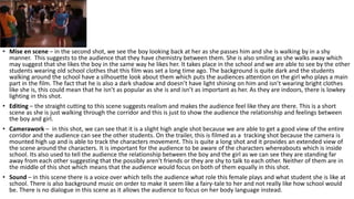 • Mise en scene – in the second shot, we see the boy looking back at her as she passes him and she is walking by in a shy
manner. This suggests to the audience that they have chemistry between them. She is also smiling as she walks away which
may suggest that she likes the boy in the same way he likes her. It takes place in the school and we are able to see by the other
students wearing old school clothes that this film was set a long time ago. The background is quite dark and the students
walking around the school have a silhouette look about them which puts the audiences attention on the girl who plays a main
part in the film. The fact that he is also a dark shadow and doesn’t have light shining on him and isn’t wearing bright clothes
like she is, this could mean that he isn’t as popular as she is and isn’t as important as her. As they are indoors, there is lowkey
lighting in this shot.
• Editing – the straight cutting to this scene suggests realism and makes the audience feel like they are there. This is a short
scene as she is just walking through the corridor and this is just to show the audience the relationship and feelings between
the boy and girl.
• Camerawork – in this shot, we can see that it is a slight high angle shot because we are able to get a good view of the entire
corridor and the audience can see the other students. On the trailer, this is filmed as a tracking shot because the camera is
mounted high up and is able to track the characters movement. This is quite a long shot and it provides an extended view of
the scene around the characters. It is important for the audience to be aware of the characters whereabouts which is inside
school. Its also used to tell the audience the relationship between the boy and the girl as we can see they are standing far
away from each other suggesting that the possibly aren't friends or they are shy to talk to each other. Neither of them are in
the middle of this shot which means that the audience would focus on both of them equally in this shot.
• Sound – in this scene there is a voice over which tells the audience what role this female plays and what student she is like at
school. There is also background music on order to make it seem like a fairy-tale to her and not really like how school would
be. There is no dialogue in this scene as it allows the audience to focus on her body language instead.
 