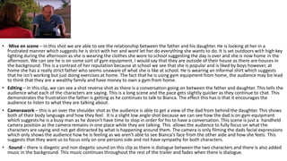 • ·Mise en scene – in this shot we are able to see the relationship between the father and his daughter. He is looking at her in a
frustrated manner which suggests he is strict with her and wont let her do everything she wants to do. It is set outdoors with high key
lighting during the afternoon as she is wearing the clothes she wore to school suggesting the day is over and she is now home in the
afternoon. We can see he is on some sort of gym equipment, I would say that they are outside of their house as there are houses in
the background. This is a contrast of her reputation because at school we see that she is popular and is liked by boys however, at
home she has a really strict father who seems unaware of what she is like at school. He is wearing an informal shirt which suggests
that he isn’t working but just doing exercises at home. The fact that he is using gym equipment from home, the audience may be lead
to think that they are a wealthy family and have money to own a gym from home.
• Editing – in this clip, we can see a shot reverse shot as there is a conversation going on between the father and daughter. This tells the
audience what each of the characters are saying. This is a long scene and the pace gets slightly quicker as they continue to chat. This
demonstrates the frustration the father is getting as he continues to talk to Bianca. The effect this has is that it encourages the
audience to listen to what they are talking about.
• Camerawork – this is an over the shoulder shot as the audience is able to get a view of the dad from behind the daughter. This shows
both of their body language and how they feel. It is a slight low angle shot because we can see how the dad is on gym equipment
which suggests he is a busy man as he doesn’t have time to stop in order for his to have a conversation. This scene is just a handheld
camera position as the camera remains in one place while they are talking. This allows the audience to fully focus on what the
characters are saying and not get distracted by what is happening around them. The camera is only filming the dads facial expressions
which only shows the audience how he is feeling as we aren't able to see Bianca's face from the other aide and how she feels. This
suggests that they want us to focus only on one persons side and not have sympathy for both characters.
• ·Sound – there is diegetic and non diegetic sound on this clip as there is dialogue between the two characters and there is also added
music in the background. This music continues throughout the rest of the trailer and fades when there is dialogue.
 