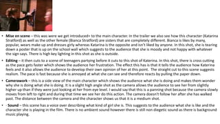 • Mise en scene – this was were we get introduced= to the main character. In the trailer we also see how this character (Katarina
Stratford) as well as the other female (Bianca Stratford) are sisters that are completely different. Bianca is likes by many,
popular, wears make up and dresses girly whereas Katarina is the opposite and isn’t liked by anyone. In this shot, she is tearing
down a poster that is up on the school wall which suggests to the audience that she is moody and not happy with whatever
the sign says. There is high key lighting in this shot as she is outside.
• Editing – it then cuts to a scene of teenagers partying before it cuts to this shot of Katerina. In this shot, there is cross cutting
as the pace gets faster which shows the audience her frustration. The effect this has is that it tells the audience how Katerina
feels and it also allows the audience to develop their own opinion of her at this point. The straight cut to this scene suggests
realism. The pace is fast because she is annoyed at what she can see and therefore reacts by pulling the paper down.
• Camerawork – this is a side view of the main character which shows the audience what she is doing and makes them wonder
why she is doing what she is doing. It is a slight high angle shot as the camera allows the audience to see her from slightly
higher up than if they were just looking at her from eye level. I would say that this is a panning shot because the camera slowly
moves from left to right and during that time we see her do this action. The camera doesn't follow her after she has walked
past. The distance between the camera and the character shows us that it is a medium shot.
• · Sound – this scene has a voice over describing what kind of girl she is. This suggests to the audience what she is like and the
character she is playing in the film. There is no ambient sound however there is still non diegetic sound as there is background
music playing.
 