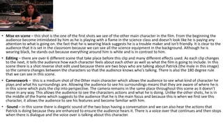 • Mise en scene – this shot is the one of the first shots we see of the other main character in the film. From the beginning the
audience become intimidated by him as he is playing with a flame in the science class and doesn't look like he is paying any
attention to what is going on. the fact that he is wearing black suggests he is a trouble maker and isn’t friendly. It is clear to the
audience that it is set in the classroom because we can see all the science equipment in the background. Although he is
wearing black, he stands out because everything around him is white and is in contrast to him.
• Editing – there are over 6 different scene that take place before this clip and many different effects used. As each clip changes
to the next, it tells the audience how each character feels about each other as well as what the film is going to include. In this
scene there is a shot reverse shot edit used because there are two boys who are talking about Patrick (the male in this image)
so the camera changes between the characters so that the audience knows who's talking. There is also the 180 degree rule
that we can see in this scene.
• Camerawork – this is a medium shot of the 0ther main character which allows the audience to see what kind of character he
plays and what his surroundings are. Allowing the audience to see his surroundings means that they are aware of where he is
in this scene which puts the clip into perspective. The camera remains in the same place throughout this scene as it doesn’t
move in any way. This allows the audience to see the characters actions and what he is doing. Unlike the other shots, he is in
the middle of the frame which suggests to the audience that he is the main focus and because this is when we first see this
character, it allows the audience to see his features and become familiar with him.
• ·Sound – in this scene there is diegetic sound of the two boys having a conversation and we can also hear the actions that
Patrick is doing because they are enhanced to ensure the audience hears it. There is a voice over that continues and then stops
when there is dialogue and the voice over is talking about this character.
 