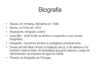 Biograﬁa

•  Nasceu em Amberg, Alemanha em 1838
•  Morreu no Porto em 1915
•  Negociante, fotógrafo e editor
•  Casa Biel – onde Emilio se dedicou e expandiu a sua carreira
   fotográﬁca
•  Fotograﬁa : Caminhos de ferro e paisagistas principalmente
•  Trouxe até Vila Real e Porto a instalação de luz, e de telefone e foi
   também coleccionador de borboletas enquanto exercia o cargo de
   administrador da empresa de água do Gerês
•  Pioneiro da fotograﬁa em Portugal
 