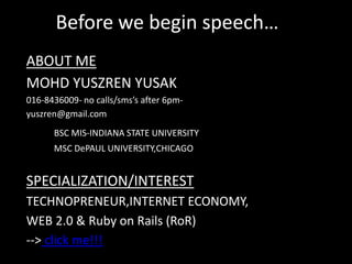 Before we begin speech…ABOUT MEMOHD YUSZREN YUSAK016-8436009- no calls/sms’s after 6pm-yuszren@gmail.comBSC MIS-INDIANA STATE UNIVERSITY		MSC DePAUL UNIVERSITY,CHICAGOSPECIALIZATION/INTERESTTECHNOPRENEUR,INTERNET ECONOMY,WEB 2.0 & Ruby on Rails (RoR)‏--> click me!!!