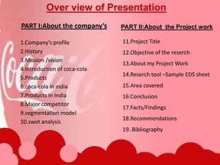 Over view of PresentationPART I:About the company’sPART II:About  the Project work1.Company’s profile 2.History3.Mission /vision4.Introduction of coca-cola5.Products6.coca-cola in india7.Products in India8.Major competitor9.segmentation model10.swot analysis11.Project Title12.Objective of the reserch13.About my Project Work14.Reserch tool –Sample EDS sheet15.Area covered16.Conclusion17.Facts/Findings18.Recommendations19..Bibliography