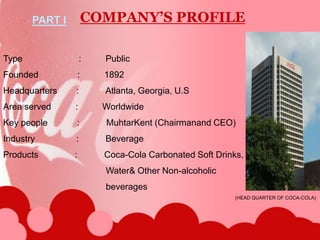  Type                       :          PublicFounded                :          1892Headquarters        :           Atlanta, Georgia, U.SArea served          :          WorldwideKey people            :           MuhtarKent (Chairmanand CEO)Industry                 :           BeverageProducts               :           Coca-Cola Carbonated Soft Drinks,                                          Water& Other Non-alcoholic                                          beveragesCOMPANY’S PROFILEPART I   (HEAD QUARTER OF COCA-COLA)