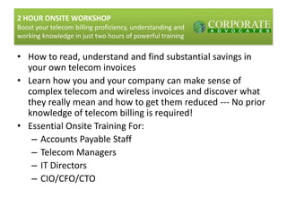 2 HOUR ONSITE WORKSHOPBoost your telecom billing proficiency, understanding and working knowledge in just two hours of powerful training How to read, understand and find substantial savings in your own telecom invoices Learn how you and your company can make sense of complex telecom and wireless invoices and discover what they really mean and how to get them reduced --- No prior knowledge of telecom billing is required! Essential Onsite Training For: Accounts Payable Staff Telecom Managers IT Directors CIO/CFO/CTO 