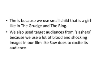 Target AudiencesWe have compared our target audience with other films from two styles of horror.We first took the target audience from supernatural horrors like The Grudge, Supernatural Activity and The Ring. We also took some of the target audience from gory and bloody ‘slasher’ films such as Saw and Nightmare on Elm Street