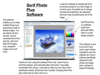 Serif Photo Plus Software Serif Photo Plus is a software made from Microsoft Office which is a web design program. This software is new to me and I have never used it before. I decided to use this software as it was a software specifically designed to edit photos and adapt them, similarly to Adobe Photoshop. I learnt so much using this software. First of all, I learnt how to work the program, and eventually after some time, I was really comfortable with using it. I was able to make my own colour that I specifically wanted, edit photos how I wanted, changing them from grey scale back to colour and so on. I used this software to actually edit all of my photos except for my main image on my front cover. It enabled me to change contrast and brightness, the saturation and even crop unwanted parts out of the image. This software enables you to make multiple things such as business cards to editing images. You are able to remove red eye, remove unwanted items from pictures, paint and blend the images, crop, straighten images and much more. 