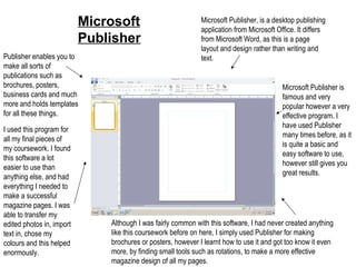 Microsoft Publisher Microsoft Publisher, is a desktop publishing application from Microsoft Office. It differs from Microsoft Word, as this is a page layout and design rather than writing and text. Microsoft Publisher is famous and very popular however a very effective program. I have used Publisher many times before, as it is quite a basic and easy software to use, however still gives you great results. Publisher enables you to make all sorts of publications such as brochures, posters, business cards and much more and holds templates for all these things. I used this program for all my final pieces of my coursework. I found this software a lot easier to use than anything else, and had everything I needed to make a successful magazine pages. I was able to transfer my edited photos in, import text in, chose my colours and this helped enormously. Although I was fairly common with this software, I had never created anything like this coursework before on here, I simply used Publisher for making brochures or posters, however I learnt how to use it and got too know it even more, by finding small tools such as rotations, to make a more effective magazine design of all my pages. 