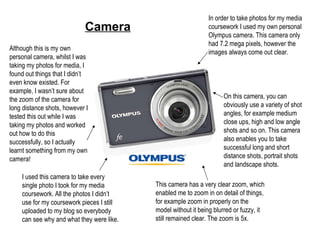 Camera In order to take photos for my media coursework I used my own personal Olympus camera. This camera only had 7.2 mega pixels, however the images always come out clear. On this camera, you can obviously use a variety of shot angles, for example medium close ups, high and low angle shots and so on. This camera also enables you to take successful long and short distance shots, portrait shots and landscape shots.  This camera has a very clear zoom, which enabled me to zoom in on detail of things, for example zoom in properly on the model without it being blurred or fuzzy, it still remained clear. The zoom is 5x. I used this camera to take every single photo I took for my media coursework. All the photos I didn’t use for my coursework pieces I still uploaded to my blog so everybody can see why and what they were like. Although this is my own personal camera, whilst I was taking my photos for media, I found out things that I didn’t even know existed. For example, I wasn’t sure about the zoom of the camera for long distance shots, however I tested this out while I was taking my photos and worked out how to do this successfully, so I actually learnt something from my own camera! 