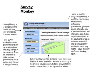 Survey Monkey Survey Monkey is a company online in which is free and enables you to create surveys. I used Survey Monkey to create a questionnaire to ask my target audience what they wanted in my magazine. There are templates to make your own questionnaire and a guide a long the way to help you with it all. Survey Monkey was new to me and I have never used it before. It was a very helpful website, as it not only let me produce a questionnaire, but also analysed all my results for me and conducted my results in a table. I learnt so much by using Survey Monkey. It taught me how to make a effective and professional questionnaire, giving me a guide a long the way to tell me what to do and what works best. It also helped me analysed all my results and saved an enormous amount of time to conduct all my results which was very helpful. I would definitely use Survey Monkey again. 