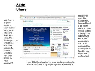 Slide Share Slide Share is an online website in which enables you to upload videos and power points online. This also lets you embed these on to other websites, for example embedding them on to Blogger for media coursework! I used Slide Share to upload my power point presentations, for example this one on to my blog for my media AS coursework. I have never used Slide Share before, however I learnt a lot. I learnt how to work the website and also it gives you the opportunity to edit all your presentations too. I would again use Slide Share again, as I found it a very helpful and useful subject. 