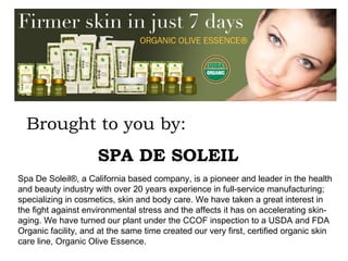 Spa De Soleil®, a California based company, is a pioneer and leader in the health and beauty industry with over 20 years experience in full-service manufacturing; specializing in cosmetics, skin and body care. We have taken a great interest in the fight against environmental stress and the affects it has on accelerating skin-aging. We have turned our plant under the CCOF inspection to a USDA and FDA Organic facility, and at the same time created our very first, certified organic skin care line, Organic Olive Essence.  Brought to you by: SPA DE SOLEIL 