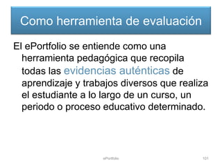 Como herramienta de evaluación
El ePortfolio se entiende como una
  herramienta pedagógica que recopila
  todas las evidencias auténticas de
  aprendizaje y trabajos diversos que realiza
  el estudiante a lo largo de un curso, un
  periodo o proceso educativo determinado.




                    ePortfolio             101
 