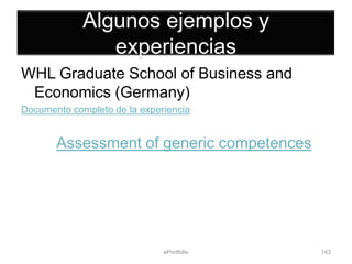 Algunos ejemplos y
                experiencias
WHL Graduate School of Business and
 Economics (Germany)
Documento completo de la experiencia


       Assessment of generic competences




                              ePortfolio   143
 