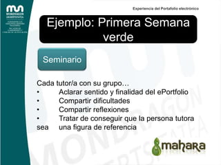 Experiencia del Portafolio electrónico



   Ejemplo: Primera Semana
             verde
 Seminario

Cada tutor/a con su grupo…
•     Aclarar sentido y finalidad del ePortfolio
•     Compartir dificultades
•     Compartir reflexiones
•     Tratar de conseguir que la persona tutora
sea una figura de referencia
 