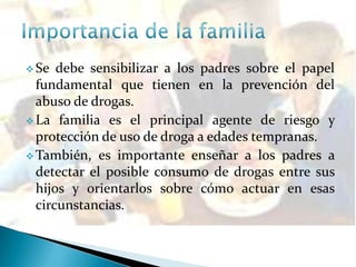  Se debe sensibilizar a los padres sobre el papel
fundamental que tienen en la prevención del
abuso de drogas.
 La familia es el principal agente de riesgo y
protección de uso de droga a edades tempranas.
 También, es importante enseñar a los padres a
detectar el posible consumo de drogas entre sus
hijos y orientarlos sobre cómo actuar en esas
circunstancias.
 
