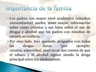  Los padres con mayor nivel académico (estudios
universitarios) suelen tener mayor información
sobre cómo orientar a sus hijos sobre el uso de
drogas y alcohol que los padres con estudios de
escuela secundaria.
 Por otro lado, han quedado atrapados con todas
las drogas duras (por ejemplo:
cocaína, esteroides), pero no se dan cuenta de que
el tabaco y el alcohol siguen siendo la droga
principal entre los adolescentes.
 