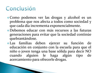  Como podemos ver las drogas y alcohol es un
problema que nos afecta a todos como sociedad y
que cada día incrementa exponencialmente.
 Debemos educar con más recursos a las futuras
generaciones para evitar que la sociedad continúe
quebrantándose.
 Las familias deben ejercer su función de
educación en conjunto con la escuela para que el
niño o joven tenga una base sólida para decir NO
cuando alguien le haga algún tipo de
acercamiento para ofrecerle drogas.
 