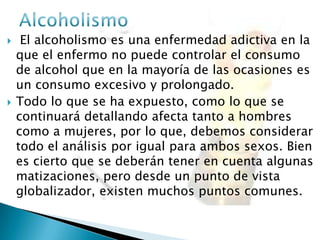  El alcoholismo es una enfermedad adictiva en la
que el enfermo no puede controlar el consumo
de alcohol que en la mayoría de las ocasiones es
un consumo excesivo y prolongado.
 Todo lo que se ha expuesto, como lo que se
continuará detallando afecta tanto a hombres
como a mujeres, por lo que, debemos considerar
todo el análisis por igual para ambos sexos. Bien
es cierto que se deberán tener en cuenta algunas
matizaciones, pero desde un punto de vista
globalizador, existen muchos puntos comunes.
 