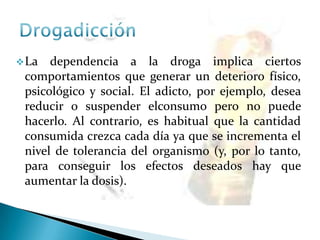 La dependencia a la droga implica ciertos
comportamientos que generar un deterioro físico,
psicológico y social. El adicto, por ejemplo, desea
reducir o suspender elconsumo pero no puede
hacerlo. Al contrario, es habitual que la cantidad
consumida crezca cada día ya que se incrementa el
nivel de tolerancia del organismo (y, por lo tanto,
para conseguir los efectos deseados hay que
aumentar la dosis).
 
