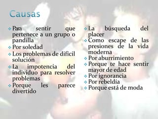  Para sentir que
pertenece a un grupo o
pandilla
 Por soledad
 Los problemas de difícil
solución
 La impotencia del
individuo para resolver
problemas
 Porque les parece
divertido
 La búsqueda del
placer
 Como escape de las
presiones de la vida
moderna
 Por aburrimiento
 Porque te hace sentir
mayor de edad
 Por ignorancia
 Por rebeldía
 Porque está de moda
 