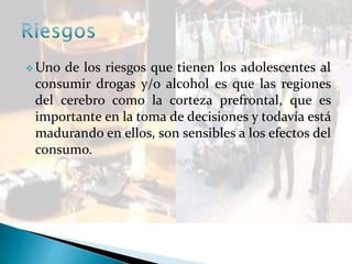  Uno de los riesgos que tienen los adolescentes al
consumir drogas y/o alcohol es que las regiones
del cerebro como la corteza prefrontal, que es
importante en la toma de decisiones y todavía está
madurando en ellos, son sensibles a los efectos del
consumo.
 
