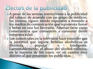  A pesar de las severas restricciones a la publicidad
del tabaco, de acuerdo con un grupo de médicos,
los jóvenes siguen siendo expuestos a menudo a
los medios de comunicación que representa fumar
y beber en una luz favorable. Además tiene como
consecuencia que comiencen a consumir desde
temprana edad.
 Los comerciales en la televisión hace entender que
la juventud que ingiere bebidas alcohólicas es
divertida, popular e inteligente.
Lamentablemente, el abuso del alcohol culmina,
en la mayoría de los casos, en un cuadro muy
distinto al que presentan los publicistas.
 