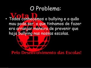 O Problema:
• Todos conhecemos o bullying e o quão
  mau pode ser, o que tinhamos de fazer
  era arranjar maneira de prevenir que
  haja bullying nas nossas escolas.
 
