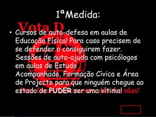 1ªMedida:
• Cursos de auto-defesa em aulas de
  Educação Física! Para caso precisem de
  se defender o consiguirem fazer.
  Sessões de auto-ajuda com psicólogos
  em aulas de Estudo
  Acompanhado, Formação Cívica e Área
  de Projecto para que ninguém chegue ao
  estado de PUDER ser uma vítima!
 