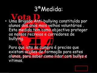 3ªMedida:
• Uma Brigada Anti-bullying constituída por
  alunos dos anos mais velhos voluntários .
  Esta medida tem como objectivo proteger
  os nossos recreios e corredores de
  bullying.

 Para que isto se cumpra é preciso que
 existam acções de formação para estes
 alunos, para saber como lidar com bullys e
 vitimas.
 