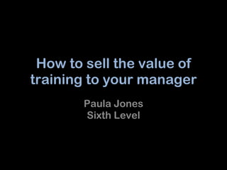 How to sell the value of training to your manager Paula Jones Sixth Level 