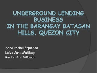 Underground Lending Businessin the BarangayBatasan Hills, Quezon City Anna Rochel Espineda Laiza Jane Matibag Rachel Ann Villamor 