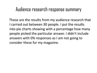 Audience research response summary     These are the results from my audience research that I carried out between 30 people. I put the results into pie charts showing with a percentage how many people picked the particular answer. I didn’t include answers with 0% responses as I am not going to consider these for my magazine.  